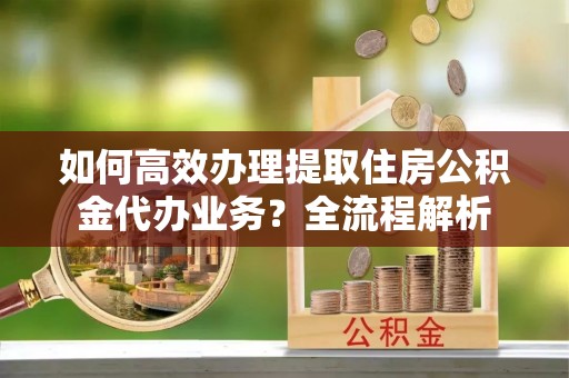 梅州如何高效办理提取住房公积金代办业务？全流程解析