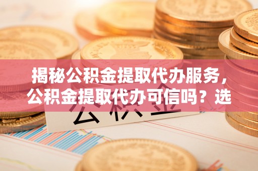 梅州揭秘公积金提取代办服务，公积金提取代办可信吗？选择前你需要知道的真相