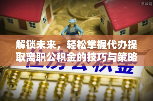 梅州解锁未来，轻松掌握代办提取离职公积金的技巧与策略