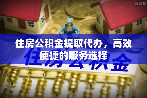 梅州住房公积金提取代办，高效便捷的服务选择